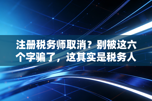 注册税务师取消？别被这六个字骗了，这其实是税务人最好的时代