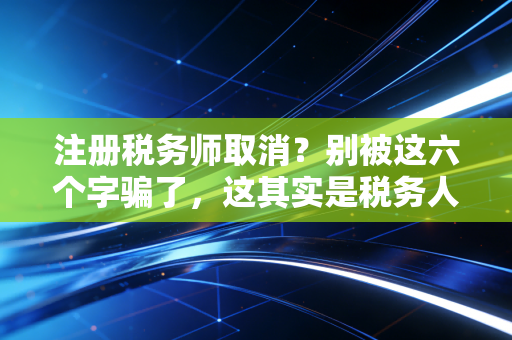 注册税务师取消？别被这六个字骗了，这其实是税务人最好的时代