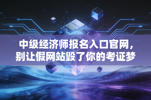 中级经济师报名入口官网,别让假网站毁了你的考证梦,一位注会老兵的真心话