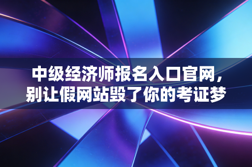 中级经济师报名入口官网，别让假网站毁了你的考证梦，一位注会老兵的真心话