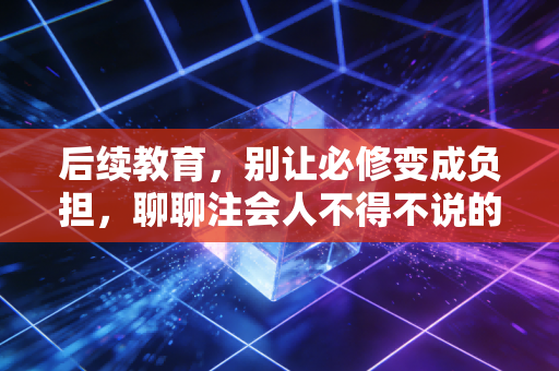 后续教育，别让必修变成负担，聊聊注会人不得不说的痛与乐