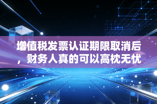 增值税发票认证期限取消后，财务人真的可以高枕无忧了吗？——一位老注会的真心话