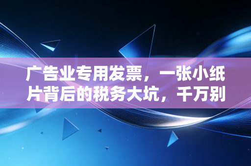广告业专用发票,一张小纸片背后的税务大坑,千万别踩雷了!