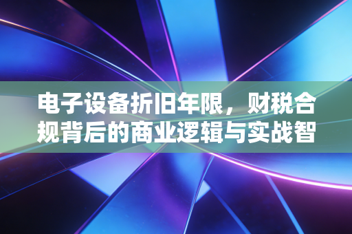 电子设备折旧年限，财税合规背后的商业逻辑与实战智慧
