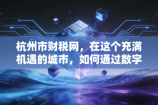 杭州市财税网,在这个充满机遇的城市,如何通过数字化手段管好你的钱袋子?