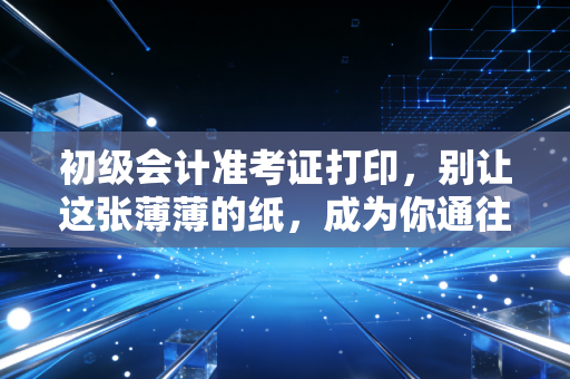 初级会计准考证打印，别让这张薄薄的纸，成为你通往财务大门的最后一道坎