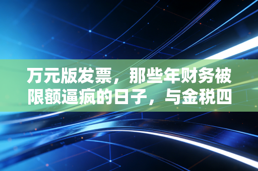 万元版发票，那些年财务被限额逼疯的日子，与金税四期下的合规生存法则