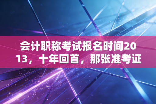 会计职称考试报名时间2013，十年回首，那张准考证背后的职业沉浮