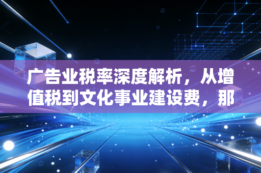 广告业税率深度解析,从增值税到文化事业建设费,那些创意公司老板必须算清的隐形账单