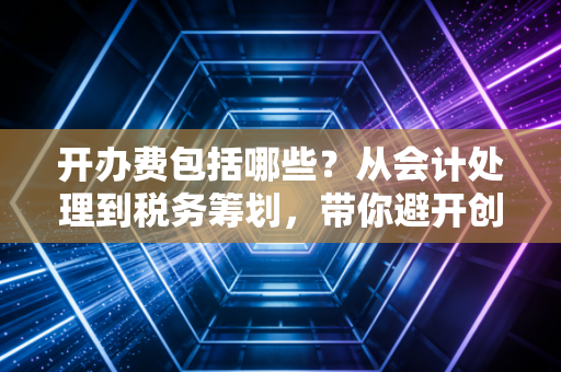 开办费包括哪些？从会计处理到税务筹划，带你避开创业路上的隐形地雷