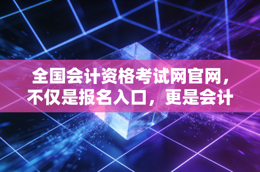 全国会计资格考试网官网，不仅是报名入口，更是会计人职业生涯的导航图