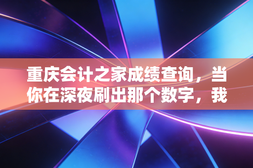重庆会计之家成绩查询，当你在深夜刷出那个数字，我们聊聊会计人的进阶之路
