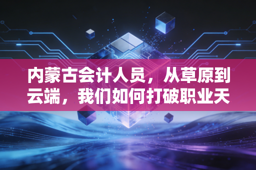 内蒙古会计人员,从草原到云端,我们如何打破职业天花板