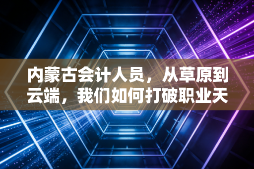 内蒙古会计人员,从草原到云端,我们如何打破职业天花板