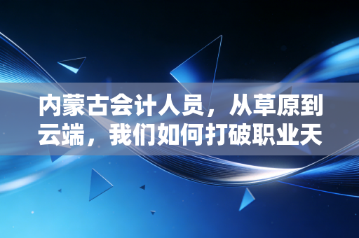 内蒙古会计人员，从草原到云端，我们如何打破职业天花板