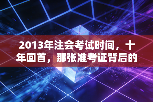 2013年注会考试时间，十年回首，那张准考证背后的青春与梦想