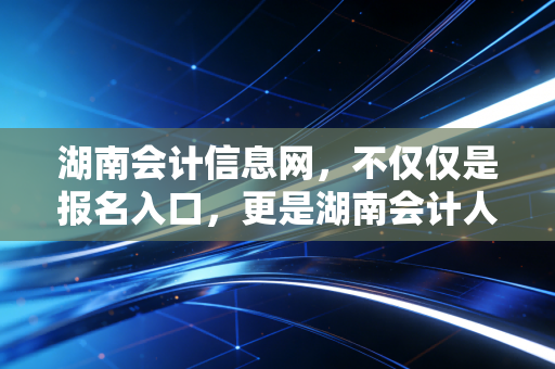 湖南会计信息网,不仅仅是报名入口,更是湖南会计人的职业灯塔