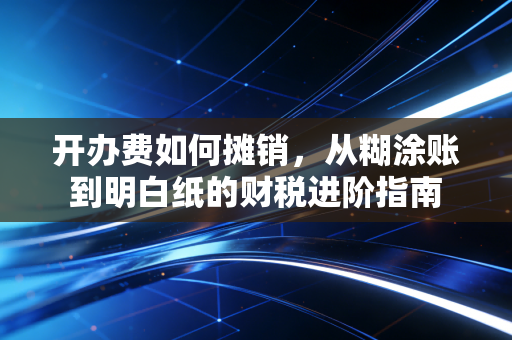 开办费如何摊销，从糊涂账到明白纸的财税进阶指南