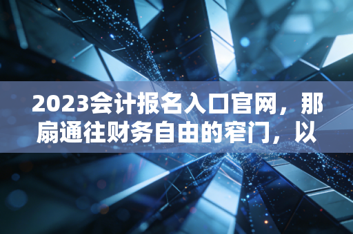 2023会计报名入口官网,那扇通往财务自由的窄门,以及我们为何要挤破头