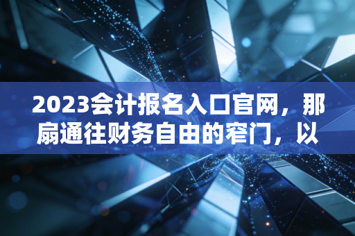 2023会计报名入口官网，那扇通往财务自由的窄门，以及我们为何要挤破头