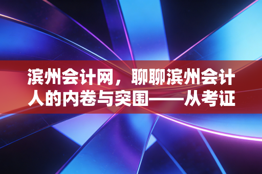 滨州会计网,聊聊滨州会计人的内卷与突围——从考证焦虑到职场进阶的真心话