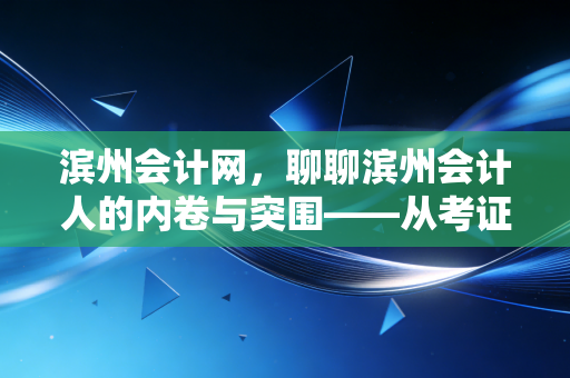滨州会计网，聊聊滨州会计人的内卷与突围——从考证焦虑到职场进阶的真心话