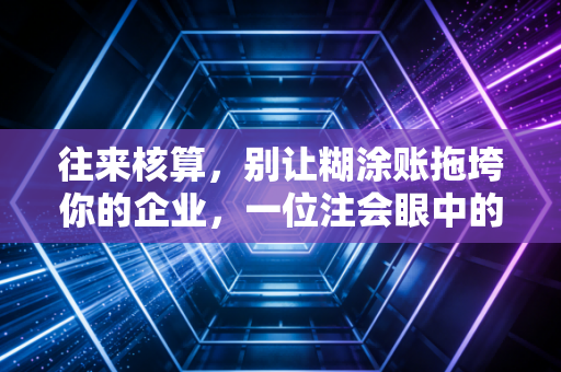 往来核算,别让糊涂账拖垮你的企业,一位注会眼中的资金与人性博弈