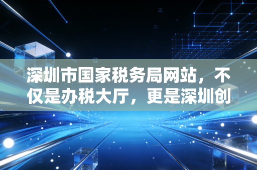 深圳市国家税务局网站，不仅是办税大厅，更是深圳创业者的数字参谋