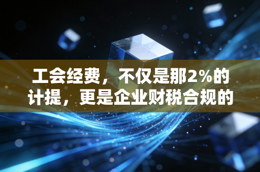 工会经费，不仅是那2%的计提，更是企业财税合规的隐形地雷