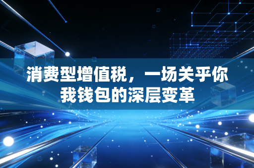 消费型增值税，一场关乎你我钱包的深层变革