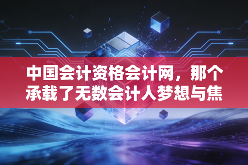 中国会计资格会计网，那个承载了无数会计人梦想与焦虑的官方入口