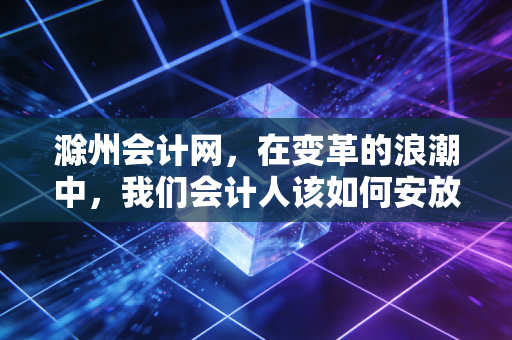 滁州会计网，在变革的浪潮中，我们会计人该如何安放职业焦虑与未来？