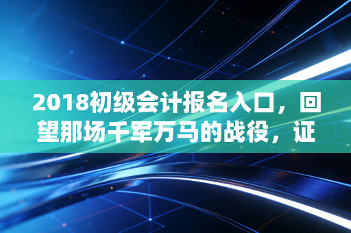 2018初级会计报名入口,回望那场千军万马的战役,证书真的是我们的救命稻草吗?