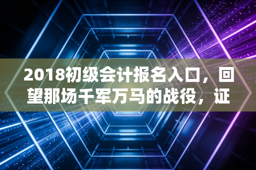 2018初级会计报名入口,回望那场千军万马的战役,证书真的是我们的救命稻草吗?