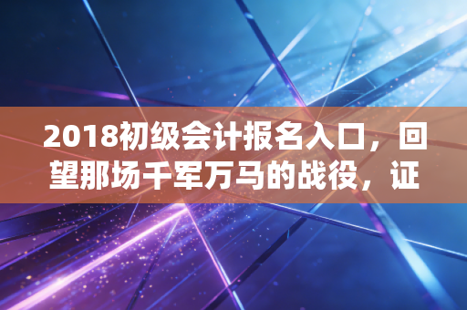2018初级会计报名入口，回望那场千军万马的战役，证书真的是我们的救命稻草吗？