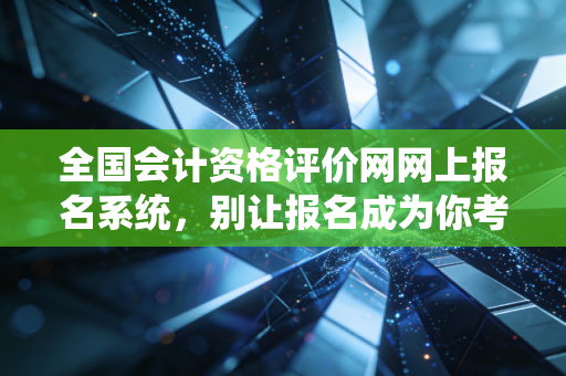 全国会计资格评价网网上报名系统，别让报名成为你考证路上的第一只拦路虎——一个老会计的碎碎念与实战指南