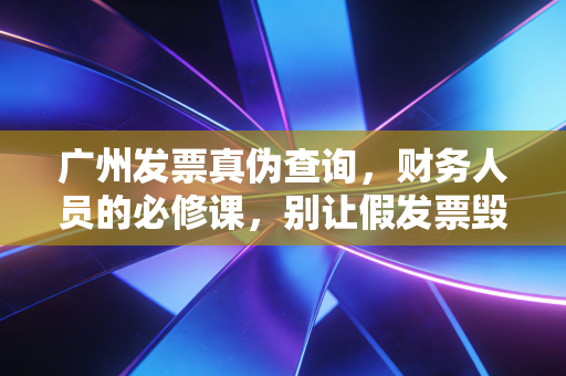 广州发票真伪查询，财务人员的必修课，别让假发票毁了你的职业生涯