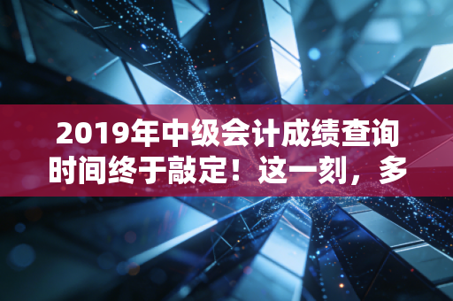 2019年中级会计成绩查询时间终于敲定!这一刻,多少会计人的命运齿轮开始转动