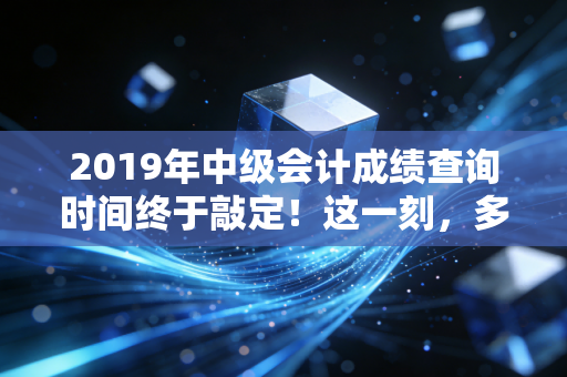 2019年中级会计成绩查询时间终于敲定！这一刻，多少会计人的命运齿轮开始转动