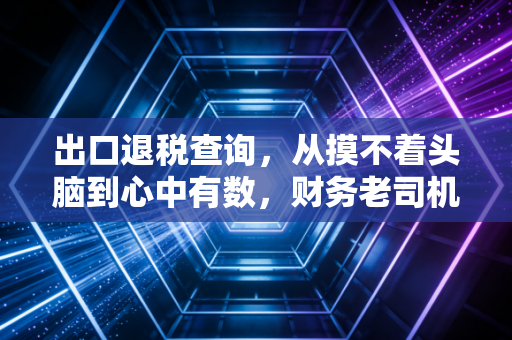出口退税查询，从摸不着头脑到心中有数，财务老司机带你避坑