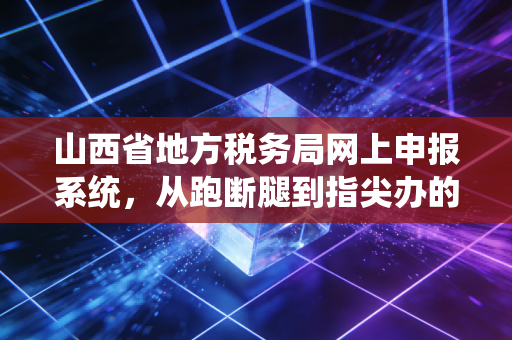 山西省地方税务局网上申报系统,从跑断腿到指尖办的财税进化史