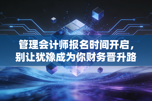 管理会计师报名时间开启，别让犹豫成为你财务晋升路上的绊脚石