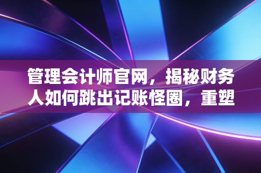 管理会计师官网，揭秘财务人如何跳出记账怪圈，重塑职场核心竞争力