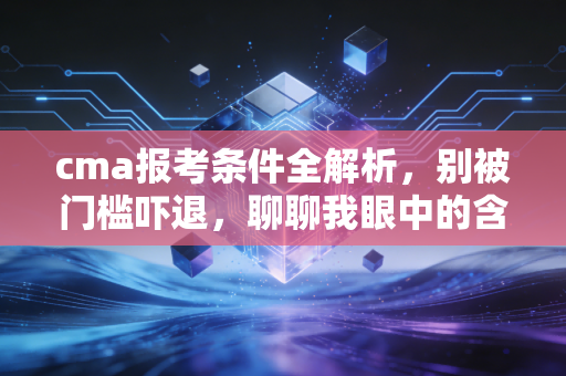 cma报考条件全解析，别被门槛吓退，聊聊我眼中的含金量与性价比