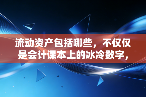 流动资产包括哪些,不仅仅是会计课本上的冰冷数字,更是企业的保命钱