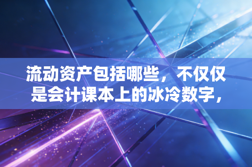 流动资产包括哪些,不仅仅是会计课本上的冰冷数字,更是企业的保命钱