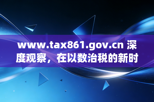 www.tax861.gov.cn 深度观察，在以数治税的新时代，我们该如何重新审视企业的财税生命线？