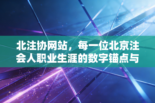 北注协网站,每一位北京注会人职业生涯的数字锚点与情感归宿