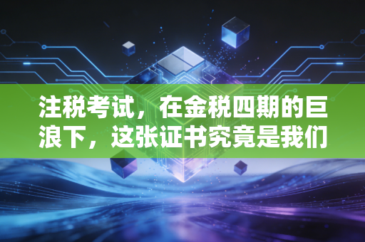 注税考试,在金税四期的巨浪下,这张证书究竟是我们手中的盾牌,还是脚下的阶梯?