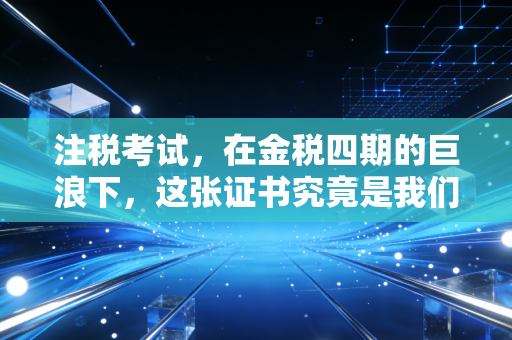 注税考试,在金税四期的巨浪下,这张证书究竟是我们手中的盾牌,还是脚下的阶梯?